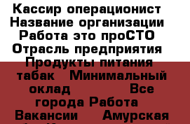 Кассир-операционист › Название организации ­ Работа-это проСТО › Отрасль предприятия ­ Продукты питания, табак › Минимальный оклад ­ 19 500 - Все города Работа » Вакансии   . Амурская обл.,Константиновский р-н